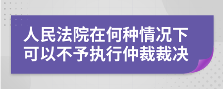 人民法院在何种情况下可以不予执行仲裁裁决