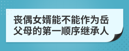 丧偶女婿能不能作为岳父母的第一顺序继承人