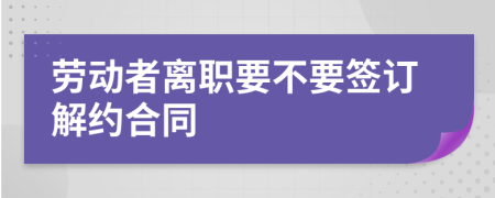 劳动者离职要不要签订解约合同