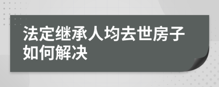 法定继承人均去世房子如何解决