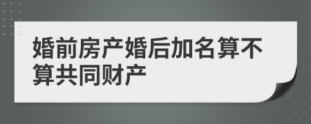 婚前房产婚后加名算不算共同财产