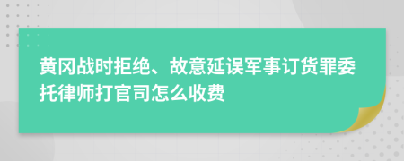 黄冈战时拒绝、故意延误军事订货罪委托律师打官司怎么收费