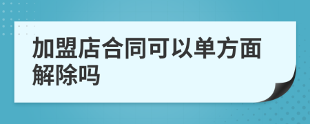 加盟店合同可以单方面解除吗