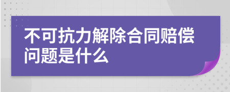 不可抗力解除合同赔偿问题是什么