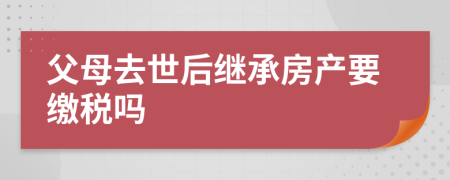 父母去世后继承房产要缴税吗