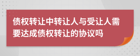 债权转让中转让人与受让人需要达成债权转让的协议吗