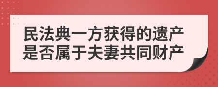 民法典一方获得的遗产是否属于夫妻共同财产