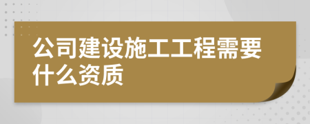 公司建设施工工程需要什么资质