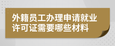 外籍员工办理申请就业许可证需要哪些材料