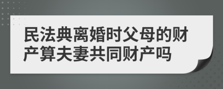民法典离婚时父母的财产算夫妻共同财产吗