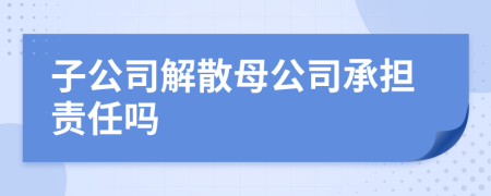 子公司解散母公司承担责任吗