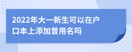 2022年大一新生可以在户口本上添加曾用名吗