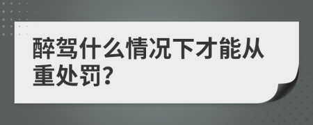 醉驾什么情况下才能从重处罚？