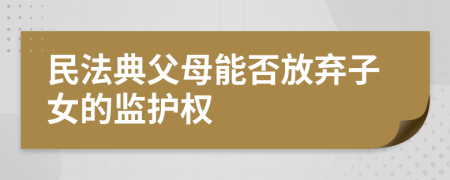 民法典父母能否放弃子女的监护权