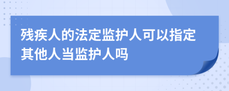 残疾人的法定监护人可以指定其他人当监护人吗