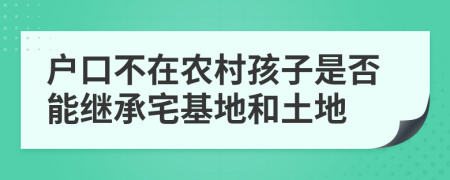户口不在农村孩子是否能继承宅基地和土地