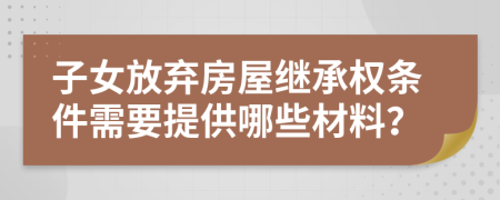子女放弃房屋继承权条件需要提供哪些材料？