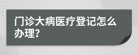 门诊大病医疗登记怎么办理？