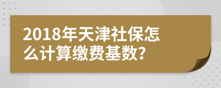 2018年天津社保怎么计算缴费基数？