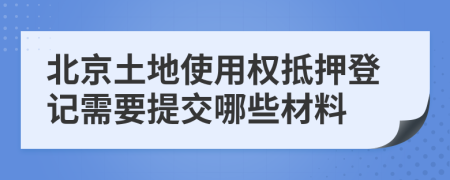 北京土地使用权抵押登记需要提交哪些材料