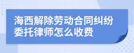海西解除劳动合同纠纷委托律师怎么收费