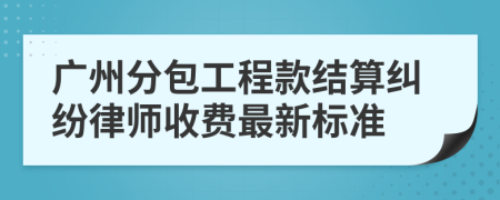广州分包工程款结算纠纷律师收费最新标准