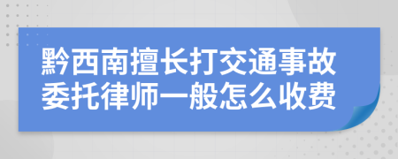 黔西南擅长打交通事故委托律师一般怎么收费