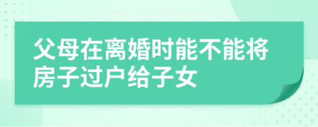 父母在离婚时能不能将房子过户给子女