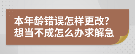 本年龄错误怎样更改？想当不成怎么办求解急