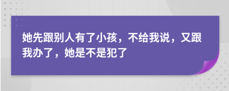 她先跟别人有了小孩，不给我说，又跟我办了，她是不是犯了