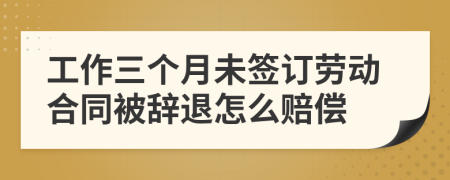 工作三个月未签订劳动合同被辞退怎么赔偿