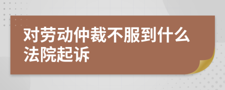 对劳动仲裁不服到什么法院起诉