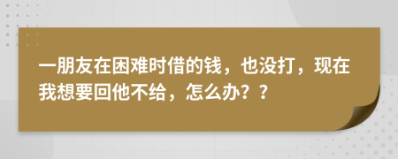 一朋友在困难时借的钱，也没打，现在我想要回他不给，怎么办？？