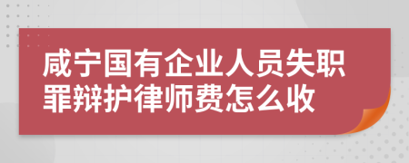 咸宁国有企业人员失职罪辩护律师费怎么收