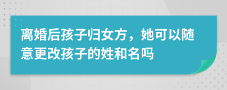 离婚后孩子归女方，她可以随意更改孩子的姓和名吗