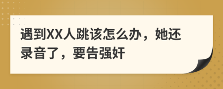 遇到XX人跳该怎么办，她还录音了，要告强奸