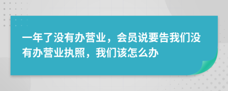 一年了没有办营业，会员说要告我们没有办营业执照，我们该怎么办