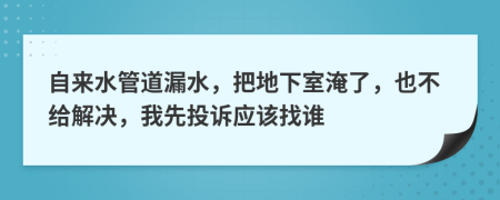 自来水管道漏水，把地下室淹了，也不给解决，我先投诉应该找谁