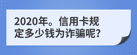 2020年。信用卡规定多少钱为诈骗呢？