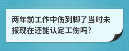 两年前工作中伤到脚了当时未报现在还能认定工伤吗?