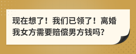 现在想了！我们已领了！离婚我女方需要赔偿男方钱吗？