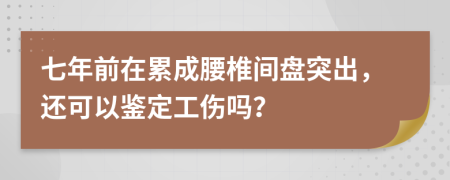 七年前在累成腰椎间盘突出，还可以鉴定工伤吗？