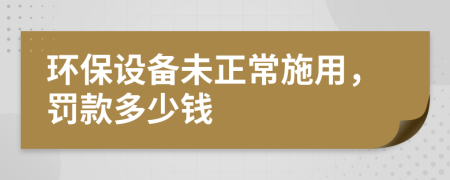 环保设备未正常施用，罚款多少钱