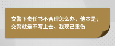 交警下责任书不合理怎么办，他本是，交警就是不写上去。我现己重伤