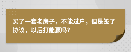 买了一套老房子，不能过户，但是签了协议，以后打能赢吗？