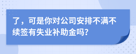了，可是你对公司安排不满不续签有失业补助金吗？