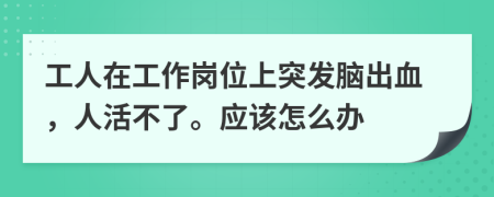 工人在工作岗位上突发脑出血，人活不了。应该怎么办
