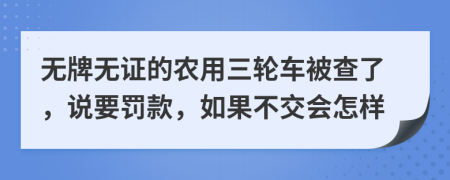 无牌无证的农用三轮车被查了，说要罚款，如果不交会怎样