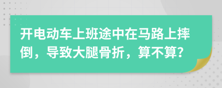 开电动车上班途中在马路上摔倒，导致大腿骨折，算不算？