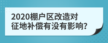 2020棚户区改造对征地补偿有没有影响？